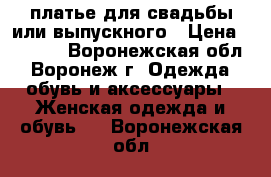 платье для свадьбы или выпускного › Цена ­ 3 000 - Воронежская обл., Воронеж г. Одежда, обувь и аксессуары » Женская одежда и обувь   . Воронежская обл.